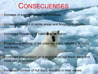 CONSECUENSES
   Increase in average global temperature.

   Increased drought in some areas and flooding in others.

   Increased frequency of hurricane formation.

   Progressive melting of the polar ice caps, resulting in rising
    sea levels.

   Increased precipitation on a global level but fewer days and
    more rain in torrents.

   Increased number of hot days, resulted in heat waves.
 