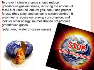To prevent climate change should reduce
greenhouse gas emissions, reducing the amount of
fossil fuel used (oil, natural gas, coal), and protect
forests (they catch and consume carbon dioxide). It
also means reduce our energy consumption, and
look for other energy sources that do not produce
greenhouse gases
(solar, wind, water or ocean waves).
 