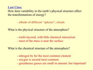 Last Class
How does variability in the earth’s physical structure affect
the transformations of energy?

       - albedo of different “spheres”; clouds

What is the physical structure of the atmosphere?

       - multi-layered, with little chemical interaction
       - most of the mass is near the surface

What is the chemical structure of the atmosphere?

       - nitrogen by far the most common element
       - oxygen is second most common
       - greenhouse gasses are small in amount, but important!
 