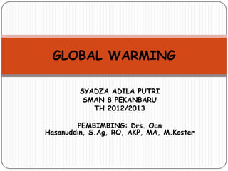 GLOBAL WARMING

         SYADZA ADILA PUTRI
          SMAN 8 PEKANBARU
            TH 2012/2013

        PEMBIMBING: Drs. Oan
Hasanuddin, S.Ag, RO, AKP, MA, M.Koster
 