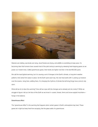 Glaciers are melting, sea levels are rising, cloud forests are drying, and wildlife is scrambling to keep pace. It’s

becoming clear that humans have caused most of the past century’s warming by releasing heat-trapping gases as we

power our modern lives. Called greenhouse gases, their levels are higher now than in the last 650,000 years.


We call the result global warming, but it is causing a set of changes to the Earth’s climate, or long-term weather

patterns, that varies from place to place. As the Earth spins each day, the new heat swirls with it, picking up moisture

over the oceans, rising here, settling there. It’s changing the rhythms of climate that all living things have come to rely

upon.


What will we do to slow this warming? How will we cope with the changes we’ve already set into motion? While we

struggle to figure it all out, the face of the Earth as we know it—coasts, forests, farms and snow-capped mountains—

hangs in the balance.


Greenhouse effect


The “greenhouse effect” is the warming that happens when certain gases in Earth’s atmosphere trap heat. These

gases let in light but keep heat from escaping, like the glass walls of a greenhouse.
 