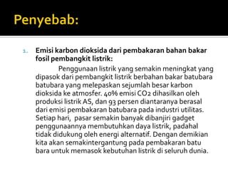 1.   Emisi karbon dioksida dari pembakaran bahan bakar
     fosil pembangkit listrik:
             Penggunaan listrik yang semakin meningkat yang
     dipasok dari pembangkit listrik berbahan bakar batubara
     batubara yang melepaskan sejumlah besar karbon
     dioksida ke atmosfer. 40% emisi CO2 dihasilkan oleh
     produksi listrik AS, dan 93 persen diantaranya berasal
     dari emisi pembakaran batubara pada industri utilitas.
     Setiap hari, pasar semakin banyak dibanjiri gadget
     penggunaannya membutuhkan daya listrik, padahal
     tidak didukung oleh energi alternatif. Dengan demikian
     kita akan semakintergantung pada pembakaran batu
     bara untuk memasok kebutuhan listrik di seluruh dunia.
 