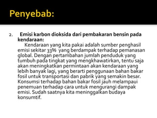 2.    Emisi karbon dioksida dari pembakaran bensin pada
     kendaraan:
        Kendaraan yang kita pakai adalah sumber penghasil
     emisi sekitar 33% yang berdampak terhadap pemanasan
     global. Dengan pertambahan jumlah penduduk yang
     tumbuh pada tingkat yang mengkhawatirkan, tentu saja
     akan meningkatkan permintaan akan kendaraan yang
     lebih banyak lagi, yang berarti penggunaan bahan bakar
     fosil untuk transportasi dan pabrik yang semakin besar.
     Konsumsi terhadap bahan bakar fosil jauh melampaui
     penemuan terhadap cara untuk mengurangi dampak
     emisi. Sudah saatnya kita meninggalkan budaya
     konsumtif.
 