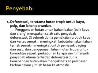 4. Deforestasi, terutama hutan tropis untuk kayu,
   pulp, dan lahan pertanian.
      Penggunaan hutan untuk bahan bakar (baik kayu
   dan arang) merupakan salah satu penyebab
   deforestasi. Di seluruh dunia pemakaian produk kayu
   dan kertas semakin meningkat, kebutuhan akan lahan
   ternak semakin meningkat untuk pemasok daging
   dan susu, dan penggunaan lahan hutan tropis untuk
   komoditas seperti perkebunan kelapa sawit menjadi
   penyebab utama terhadap deforestasi dunia.
   Penebangan hutan akan mengakibatkan pelepasan
   karbon dalam jumlah besar ke atmosfir
 