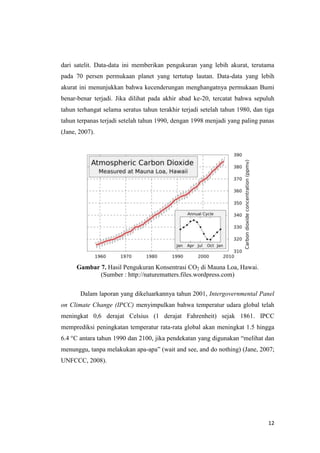 dari satelit. Data-data ini memberikan pengukuran yang lebih akurat, terutama
pada 70 persen permukaan planet yang tertutup lautan. Data-data yang lebih
akurat ini menunjukkan bahwa kecenderungan menghangatnya permukaan Bumi
benar-benar terjadi. Jika dilihat pada akhir abad ke-20, tercatat bahwa sepuluh
tahun terhangat selama seratus tahun terakhir terjadi setelah tahun 1980, dan tiga
tahun terpanas terjadi setelah tahun 1990, dengan 1998 menjadi yang paling panas
(Jane, 2007).




      Gambar 7. Hasil Pengukuran Konsentrasi CO2 di Mauna Loa, Hawai.
             (Sumber : http://naturematters.files.wordpress.com)

       Dalam laporan yang dikeluarkannya tahun 2001, Intergovernmental Panel
on Climate Change (IPCC) menyimpulkan bahwa temperatur udara global telah
meningkat 0,6 derajat Celsius (1 derajat Fahrenheit) sejak 1861. IPCC
memprediksi peningkatan temperatur rata-rata global akan meningkat 1.5 hingga
6.4 °C antara tahun 1990 dan 2100, jika pendekatan yang digunakan “melihat dan
menunggu, tanpa melakukan apa-apa” (wait and see, and do nothing) (Jane, 2007;
UNFCCC, 2008).




                                                                               12
 