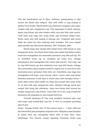 lebih dari daerah-daerah lain di Bumi. Akibatnya, gunung-gunung es akan
mencair dan daratan akan mengecil. Akan lebih sedikit es yang terapung di
perairan Utara tersebut. Daerah-daerah yang sebelumnya mengalami salju ringan,
mungkin tidak akan mengalaminya lagi. Pada pegunungan di daerah subtropis,
bagian yang ditutupi salju akan semakin sedikit serta akan lebih cepat mencair.
Curah hujan yang tinggi akan sering terjadi, juga bersamaan dengan banjir.
Musim tanam akan lebih panjang di beberapa area. Temperatur pada musim
dingin dan malam hari akan cenderung untuk meningkat. Pola cuaca menjadi
tidak terprediksi dan lebih ekstrim (Donohoe, 2007; Wikipedia, 2008).
       Daerah hangat akan menjadi lebih lembab karena lebih banyak air yang
menguap dari lautan. Para ilmuan belum begitu yakin apakah kelembaban tersebut
malah akan meningkatkan atau menurunkan pemanasan yang lebih jauh lagi. Hal
ini disebabkan karena uap air merupakan gas rumah kaca, sehingga
keberadaannya akan meningkatkan efek insulasi pada atmosfer. Akan tetapi, uap
air yang lebih banyak juga akan membentuk awan yang lebih banyak, sehingga
akan memantulkan cahaya matahari kembali ke angkasa luar, di mana hal ini akan
menurunkan proses pemanasan (lihat siklus air). Kelembaban yang tinggi akan
meningkatkan curah hujan, secara rata-rata, sekitar 1 persen untuk setiap derajat
Fahrenheit pemanasan (Curah hujan di seluruh dunia telah meningkat sebesar 1
persen dalam seratus tahun terakhir ini). Badai akan menjadi lebih sering. Selain
itu, air akan lebih cepat menguap dari tanah. Akibatnya beberapa daerah akan
menjadi lebih kering dari sebelumnya. Angin akan bertiup lebih kencang dan
mungkin dengan pola yang berbeda. Topan badai (hurricane) yang memperoleh
kekuatannya dari penguapan air, akan menjadi lebih besar.
       Termasuk diantaranya El Nino yang merupakan fenomena alami yang
telah terjadi sejak berabad-abad yang lalu. El Nino ini merupakan gelombang
panas di garis
ekuator Samudera Pasifik. Kini, El Nino muncul setiap 2 – 7 tahun, lebih kuat
dan berkontribusi pada peningkatan temperatur bumi. Dampaknya dapat dirasakan
di seluruh dunia dan menunjukkan bahwa iklim di bumi benar -benar
berhubungan. Para ilmuwan menguji bagaimana Pemanasan Global yang


                                                                              15
 