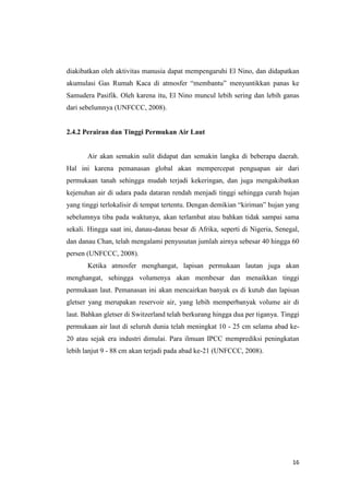 diakibatkan oleh aktivitas manusia dapat mempengaruhi El Nino, dan didapatkan
akumulasi Gas Rumah Kaca di atmosfer “membantu” menyuntikkan panas ke
Samudera Pasifik. Oleh karena itu, El Nino muncul lebih sering dan lebih ganas
dari sebelumnya (UNFCCC, 2008).


2.4.2 Perairan dan Tinggi Permukan Air Laut


       Air akan semakin sulit didapat dan semakin langka di beberapa daerah.
Hal ini karena pemanasan global akan mempercepat penguapan air dari
permukaan tanah sehingga mudah terjadi kekeringan, dan juga mengakibatkan
kejenuhan air di udara pada dataran rendah menjadi tinggi sehingga curah hujan
yang tinggi terlokalisir di tempat tertentu. Dengan demikian “kiriman” hujan yang
sebelumnya tiba pada waktunya, akan terlambat atau bahkan tidak sampai sama
sekali. Hingga saat ini, danau-danau besar di Afrika, seperti di Nigeria, Senegal,
dan danau Chan, telah mengalami penyusutan jumlah airnya sebesar 40 hingga 60
persen (UNFCCC, 2008).
       Ketika atmosfer menghangat, lapisan permukaan lautan juga akan
menghangat, sehingga volumenya akan membesar dan menaikkan tinggi
permukaan laut. Pemanasan ini akan mencairkan banyak es di kutub dan lapisan
gletser yang merupakan reservoir air, yang lebih memperbanyak volume air di
laut. Bahkan gletser di Switzerland telah berkurang hingga dua per tiganya. Tinggi
permukaan air laut di seluruh dunia telah meningkat 10 - 25 cm selama abad ke-
20 atau sejak era industri dimulai. Para ilmuan IPCC memprediksi peningkatan
lebih lanjut 9 - 88 cm akan terjadi pada abad ke-21 (UNFCCC, 2008).




                                                                               16
 