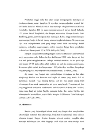 Perubahan tinggi muka laut akan sangat mempengaruhi kehidupan di
ekosistem daerah pantai. Kenaikan 50 cm akan menenggelamkan separuh dari
rawa-rawa pantai di Amerika Serikat dan menutupi sebagian besar dari Florida
Everglades. Kenaikan 100 cm akan menenggelamkan 6 persen daerah Belanda,
17,5 persen daerah Bangladesh, dan banyak pulau-pulau lainnya didunia. Erosi
dari tebing, pantai, dan bukit pasir akan meningkat. Ketika tinggi lautan mencapai
muara sungai, banjir akibat air pasang akan meningkat di daratan. Negara-negara
kaya akan menghabiskan dana yang sangat besar untuk melindungi daerah
pantainya, sedangkan negara-negara miskin mungkin hanya dapat melakukan
evakuasi dari daerah pantai (EPA, 2008; Wikipedia, 2008).
       Dampak yang ditimbulkan bagi negara Indonesia khususnya jika tanpa ada
upaya pencegahan maka Indonesia akan kehilangan 2.000 pulau karena air laut
akan naik pada ketinggian 90 cm. Tadinya Indonesia memiliki 17.504 pulau tapi
kini tinggal 17.480 pulau oleh sebab naiknya air laut dan usaha penambangan.
Sementara apbila terjadi, kehilangan asset 2.000 pulau akan luar biasa dampaknya
yang berujung pada penyempitan wilayah kedaulatan RI (Soleman, 2008).
       Air garam yang berasal dari meningkatnya permukaan air laut akan
mengurangi kualitas dan kuantitas dari suplai air tawar yang bersih. Hal ini
merupakan masalah yang penting karena saat ini pun jutaan orang telah
kekurangan akses untuk mendapatkan air tawar yang bersih. Permukaan air laut
yang tinggi telah mencemari sumber mata air bawah tanah di Israel dan Thailand,
pulau-pulau kecil di lautan Pasifik, samudra India, dan lautan Caribia, dan
beberapa delta besar didunia, seperti Delta Yangtze di China dan Delta Mekong di
Vietnam (UNFCCC, 2008).


2.4.3 Pertanian


       Banyak yang berpendapat bahwa bumi yang hangat akan menghasilkan
lebih banyak makanan dari sebelumnya, tetapi hal ini sebenarnya tidak sama di
beberapa tempat. Bagian Selatan Kanada, sebagai contoh, mungkin akan
mendapat keuntungan dari lebih tingginya curah hujan dan lebih lamanya masa


                                                                               18
 