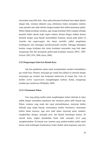 masyarakat yang lebih baik. Akses pada pelayanan kesehatan harus dapat dijamin
dengan baik, terutama didaerah yang sebelumnya bukan merupakan endemis
suatu penyakit atau tidak familiar dengan keadaan baru akibat pemanasan global.
Dalam bidang kesehatan misalnya, agar tenaga kesehatan lebih waspada terhadap
penyakit infeksi daerah tropis seperti malaria, demam dengue, bahkan demam
berdarah dengue yang banyak menyebabkan kematian, karena pada dokter di
Amerika      dan     negara-negara   lain   hanya    memiliki   sedikit   pengalaman
mendiagnosis dan menangani penyakit-penyakit tersebut. Sehingga diharapkan
kualitas tenaga kesehatan dan sistem kesehatan masyarakat yang baik dapat
mengurangi efek dari pemanasan global pada kesehatan manusia (IPCC, 2007;
Zwilich, 2007; EPA, 2008; Sierra, 2008).


2.5.2 Pengurangan Emisi Gas Rumah Kaca


          Ada dua pendekatan utama untuk memperlambat semakin bertambahnya
gas rumah kaca. Pertama, mencegah gas rumah kaca dilepas ke atmosfer dengan
menyimpan gas tersebut atau komponen karbon-nya di tempat lain. Cara ini
disebut carbon sequestration (menghilangkan karbon). Kedua, mengurangi
produksi gas rumah kaca (Wikipedia, 2008).


2.5.2.1 Penanaman Pohon


          Cara yang paling mudah untuk menghilangkan karbon dioksida di udara
adalah dengan memelihara pepohonan dan menanam pohon lebih banyak lagi.
Pohon, terutama yang muda dan cepat pertumbuhannya, menyerap karbon
dioksida yang sangat banyak, memecahnya melalui fotosintesis, menyimpan
karbon dalam kayunya, juga turut andil dalam menyerap panas matahari,
menghasilkan oksigen, nencegah erosi, dan banyak keuntungan lainnya. Di
seluruh     dunia,   tingkat   perambahan    hutan    telah   mencapai    level   yang
mengkhawatirkan. Di banyak area, tanaman yang tumbuh kembali sedikit sekali
karena tanah kehilangan kesuburannya ketika diubah untuk kegunaan yang lain,


                                                                                    26
 