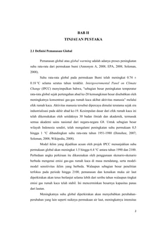 BAB II
                          TINJAUAN PUSTAKA


2.1 Definisi Pemanasan Global


         Pemanasan global atau global warming adalah adanya proses peningkatan
suhu rata-rata dari permukaan bumi (Annonym A, 2008; EPA, 2008; Soleman,
2008).
         Suhu rata-rata global pada permukaan Bumi telah meningkat 0.74 ±
0.18 °C selama seratus tahun terakhir. Intergovernmental Panel on Climate
Change (IPCC) menyimpulkan bahwa, "sebagian besar peningkatan temperatur
rata-rata global sejak pertengahan abad ke-20 kemungkinan besar disebabkan oleh
meningkatnya konsentrasi gas-gas rumah kaca akibat aktivitas manusia” melalui
efek rumah kaca. Aktivitas manusia tersebut dipercaya dimulai terutama sejak era
industrialisasi pada akhir abad ke-19. Kesimpulan dasar dari efek rumah kaca ini
telah dikemukakan oleh setidaknya 30 badan ilmiah dan akademik, termasuk
semua akademi sains nasional dari negara-negara G8. Untuk sebagian besar
wilayah Indonesia sendiri, telah mengalami peningkatan suhu permukaan 0,5
hingga 1 °C dibandingkan suhu rata-rata tahun 1951-1980 (Donohoe, 2007;
Soleman, 2008; Wikipedia, 2008).
         Model iklim yang dijadikan acuan oleh projek IPCC menunjukkan suhu
permukaan global akan meningkat 1.5 hingga 6.4 °C antara tahun 1990 dan 2100.
Perbedaan angka perkiraan itu dikarenakan oleh penggunaan skenario-skenario
berbeda mengenai emisi gas-gas rumah kaca di masa mendatang, serta model-
model sensitivitas iklim yang berbeda. Walaupun sebagian besar penelitian
terfokus pada periode hingga 2100, pemanasan dan kenaikan muka air laut
diperkirakan akan terus berlanjut selama lebih dari seribu tahun walaupun tingkat
emisi gas rumah kaca telah stabil. Ini mencerminkan besarnya kapasitas panas
dari lautan.
         Meningkatnya suhu global diperkirakan akan menyebabkan perubahan-
perubahan yang lain seperti naiknya permukaan air laut, meningkatnya intensitas


                                                                               2
 