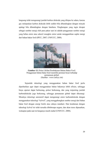 langsung telah mengurangi jumlah karbon dioksida yang dilepas ke udara, karena
gas melepaskan karbon dioksida lebih sedikit bila dibandingkan dengan minyak
apalagi bila dibandingkan dengan batubara. Pengharapan yang ingin dicapai
sebagai sumber energi oleh para pakar saat ini adalah penggunaan sumber energi
yang bebas emisi atau sekecil mungkin emisi untuk menggantikan suplai energi
dari bahan bakar fosil (IPCC, 2007; UNFCCC, 2008).




          Gambar 13. Polusi Akibat Pembakaran Bahan Bakar Fosil.
         Penggunaan bahan bakar fosil memiliki peranan besar terhadap
                            pemanasan global.
                        (Sumber : www.unfccc.int)

       Sejumlah teknologi yang menggunakan bahan bakar fosil perlu
diperhatikan agar dapat menggunakan bahan bakarnya lebih efisien, sehingga
biaya operasi dapat berkurang, polusi berkurang, dan yang terpenting jumlah
karbondioksida juga berkurang, sehingga pemanasan global dapat dikurangi.
Misalnya teknologi automotif dapat mengurangi emisi karbondioksida dengan
menggunakan teknologi “hybrid”, yang menggabungkan sumber energi dari bahan
bakar fosil dengan energi listrik atau cahaya matahari. Dan kendaraan dengan
teknologi hybrid ini telah tersedia dibeberapa negara, dan akan terus dipasarkan,
walaupun pada saat ini harganya masih mahal (UNFCCC, 2008).




                                                                              29
 