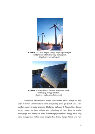 Gambar 15. Kincir Angin. Tenaga angin dapat menjadi
                sumber listrik alternative yang menjanjikan.
                        (Sumber : www.unfccc.int)




           Gambar 16. Panel Surya. Panel ini bermanfaat untuk
                    menangkap energy matahari.
                  (Sumber : media.arstechnica.com)

      Penggunaan hydro-electric power, atau sumber listrik tenaga air, juga
dapat membuat kontribusi besar untuk mengurangi emisi gas rumah kaca. Jenis
sumber energy ini dapat dijumpai dibeberapa pedesaan di Negara kita. Bahkan
energy tenaga air dapat didapat dari gelombang air laut. Laut itu sendiri
melingkupi 70% permukaan bumi. Gelombangnya membawa energy besar yang
dapat menggerakan turbin untuk menghasilkan listrik. Sungai Timur kota New



                                                                        31
 