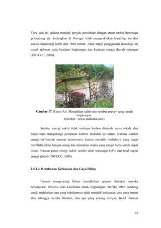 York saat ini sedang menjadi proyek percobaan dengan enam turbin bertenaga
gelombang air. Sedangkan di Portugis telah mempraktekan teknologi ini dan
sukses menerangi lebih dari 1500 rumah. Akan tetapi penggunaan teknologi ini
masih terbatas pada keadaan lingkungan dan keadaan sungai daerah setempat
(UNFCCC, 2008).




   Gambar 17. Kincir Air. Merupakan salah satu sumber energy yang ramah
                               lingkungan.
                      (Sumber : www.radheika.com)

       Sumber energi nuklir tidak melepas karbon dioksida sama sekali, dan
dapat turut mengurangi pelepasan karbon dioksida ke udara. Namun sumber
energi ini banyak menuai kontroversi, karena masalah limbahnya yang dapat
membahayakan banyak orang dan memakan waktu yang sangat lama untuk dapat
diurai. Namun peran energi nuklir sendiri telah mencapai 6,8% dari total suplai
energi global (UNFCCC, 2008).


2.5.2.4 Merubahan Kebiasaan dan Gaya Hidup


       Banyak orang-orang belum memikirkan apapun tindakan mereka
berdasarkan efisiensi atau kesehatan untuk lingkungan. Mereka lebih condong
untuk melakukan apa yang sebelumnya telah menjadi kebiasaan, apa yang teman
atau tetangga mereka lakukan, dan apa yang sedang menjadi trend. Namun



                                                                            32
 