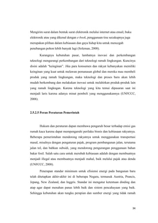 Mengirim surat dalam bentuk surat elektronik melalui internet atau email, buku
elektronik atau yang dikenal dengan e-book, penggunaan tisu secukupnya juga
merupakan pilihan dalam kebiasaan dan gaya hidup kita untuk mencegah
penebangan pohon lebih banyak lagi (Soleman, 2008).

         Kurangnya kebutuhan pasar, lambatnya inovasi dan perkembangan
teknologi mengurangi perkembangan dari teknologi ramah lingkungan. Kuncinya
disini adalah “keinginan”. Jika para konsumen dan rakyat kebanyakan memiliki
keinginan yang kuat untuk melawan pemanasan global dan mereka mau membeli
produk yang ramah lingkungan, maka teknologi dan proses baru akan lebih
mudah berkembang dan melakukan inovasi untuk melahirkan produk-produk lain
yang ramah lingkngan. Karena teknologi yang kita temui dipasaran saat ini
menjadi laris karena adanya minat pembeli yang menggunakannya (UNFCCC,
2008).



2.5.2.5 Peran Peraturan Pemerintah



         Hukum dan peraturan dapan membawa pengaruh besar terhadap emisi gas
rumah kaca karena dapat mempengaruhi perilaku bisnis dan kebiasaan rakyatnya.
Beberapa pemerintahan mendorong rakyatnya untuk menggunakan transportasi
masal, misalnya dengan pengaturan pajak, program pembangunan jalan, terutama
jalan tol, dan bahkan subsidi, yang mendorong pengurangan penggunaan bahan
bakar fosil. Salah satu cara untuk merubah kebiasaan adalah dengan membuatnya
menjadi illegal atau membuatnya menjadi mahal, baik melalui pajak atau denda
(UNFCCC, 2008).

         Penerapan standar minimum untuk efisiensi energi pada bangunan baru
telah ditetapkan akhir-akhir ini di beberapa Negara, termasuk Austria, Prancis,
Jepang, New Zealand, dan Inggris. Standar ini mengatur ketentuan dinding dan
atap agar dapat menahan panas lebih baik dan sistem pencahayaan yang baik.
Sehingga kebutuhan akan tungku perapian dan sumber energi yang tidak ramah



                                                                                 34
 
