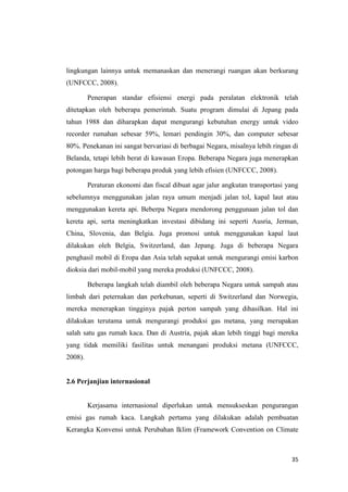 lingkungan lainnya untuk memanaskan dan menerangi ruangan akan berkurang
(UNFCCC, 2008).

         Penerapan standar efisiensi energi pada peralatan elektronik telah
ditetapkan oleh beberapa pemerintah. Suatu program dimulai di Jepang pada
tahun 1988 dan diharapkan dapat mengurangi kebutuhan energy untuk video
recorder rumahan sebesar 59%, lemari pendingin 30%, dan computer sebesar
80%. Penekanan ini sangat bervariasi di berbagai Negara, misalnya lebih ringan di
Belanda, tetapi lebih berat di kawasan Eropa. Beberapa Negara juga menerapkan
potongan harga bagi beberapa produk yang lebih efisien (UNFCCC, 2008).

         Peraturan ekonomi dan fiscal dibuat agar jalur angkutan transportasi yang
sebelumnya menggunakan jalan raya umum menjadi jalan tol, kapal laut atau
menggunakan kereta api. Beberpa Negara mendorong penggunaan jalan tol dan
kereta api, serta meningkatkan investasi dibidang ini seperti Ausria, Jerman,
China, Slovenia, dan Belgia. Juga promosi untuk menggunakan kapal laut
dilakukan oleh Belgia, Switzerland, dan Jepang. Juga di beberapa Negara
penghasil mobil di Eropa dan Asia telah sepakat untuk mengurangi emisi karbon
dioksia dari mobil-mobil yang mereka produksi (UNFCCC, 2008).

         Beberapa langkah telah diambil oleh beberapa Negara untuk sampah atau
limbah dari peternakan dan perkebunan, seperti di Switzerland dan Norwegia,
mereka menerapkan tingginya pajak perton sampah yang dihasilkan. Hal ini
dilakukan terutama untuk mengurangi produksi gas metana, yang merupakan
salah satu gas rumah kaca. Dan di Austria, pajak akan lebih tinggi bagi mereka
yang tidak memiliki fasilitas untuk menangani produksi metana (UNFCCC,
2008).


2.6 Perjanjian internasional


         Kerjasama internasional diperlukan untuk mensukseskan pengurangan
emisi gas rumah kaca. Langkah pertama yang dilakukan adalah pembuatan
Kerangka Konvensi untuk Perubahan Iklim (Framework Convention on Climate



                                                                               35
 