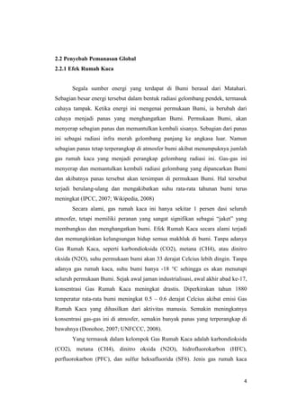 2.2 Penyebab Pemanasan Global
2.2.1 Efek Rumah Kaca


       Segala sumber energi yang terdapat di Bumi berasal dari Matahari.
Sebagian besar energi tersebut dalam bentuk radiasi gelombang pendek, termasuk
cahaya tampak. Ketika energi ini mengenai permukaan Bumi, ia berubah dari
cahaya menjadi panas yang menghangatkan Bumi. Permukaan Bumi, akan
menyerap sebagian panas dan memantulkan kembali sisanya. Sebagian dari panas
ini sebagai radiasi infra merah gelombang panjang ke angkasa luar. Namun
sebagian panas tetap terperangkap di atmosfer bumi akibat menumpuknya jumlah
gas rumah kaca yang menjadi perangkap gelombang radiasi ini. Gas-gas ini
menyerap dan memantulkan kembali radiasi gelombang yang dipancarkan Bumi
dan akibatnya panas tersebut akan tersimpan di permukaan Bumi. Hal tersebut
terjadi berulang-ulang dan mengakibatkan suhu rata-rata tahunan bumi terus
meningkat (IPCC, 2007; Wikipedia, 2008)
       Secara alami, gas rumah kaca ini hanya sekitar 1 persen dasi seluruh
atmosfer, tetapi memiliki peranan yang sangat signifikan sebagai “jaket” yang
membungkus dan menghangatkan bumi. Efek Rumah Kaca secara alami terjadi
dan memungkinkan kelangsungan hidup semua makhluk di bumi. Tanpa adanya
Gas Rumah Kaca, seperti karbondioksida (CO2), metana (CH4), atau dinitro
oksida (N2O), suhu permukaan bumi akan 33 derajat Celcius lebih dingin. Tanpa
adanya gas rumah kaca, suhu bumi hanya -18 °C sehingga es akan menutupi
seluruh permukaan Bumi. Sejak awal jaman industrialisasi, awal akhir abad ke-17,
konsentrasi Gas Rumah Kaca meningkat drastis. Diperkirakan tahun 1880
temperatur rata-rata bumi meningkat 0.5 – 0.6 derajat Celcius akibat emisi Gas
Rumah Kaca yang dihasilkan dari aktivitas manusia. Semakin meningkatnya
konsentrasi gas-gas ini di atmosfer, semakin banyak panas yang terperangkap di
bawahnya (Donohoe, 2007; UNFCCC, 2008).
       Yang termasuk dalam kelompok Gas Rumah Kaca adalah karbondioksida
(CO2), metana (CH4), dinitro oksida (N2O), hidrofluorokarbon (HFC),
perfluorokarbon (PFC), dan sulfur heksafluorida (SF6). Jenis gas rumah kaca


                                                                              4
 