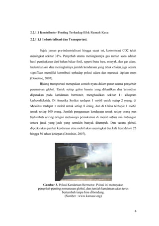 2.2.1.1 Kontributor Penting Terhadap Efek Rumah Kaca

2.2.1.1.1 Industrialisasi dan Transportasi.


       Sejak jaman pra-industrialisasi hingga saaat ini, konsentrasi CO2 telah
meningkat sekitar 31%. Penyebab utama meningkatnya gas rumah kaca adalah
hasil pembakaran dari bahan bakar fosil, seperti batu bara, minyak, dan gas alam.
Industrialisasi dan meningkatnya jumlah kendaraan yang tidak efisien juga secara
signifikan memiliki kontribusi terhadap polusi udara dan merusak lapisan ozon
(Donohoe, 2007).
       Bidang transportasi merupakan contoh nyata dalam peran utama penyebab
pemanasan global. Untuk setiap galon bensin yang dihasilkan dan kemudian
digunakan pada kendaraan bermotor, menghasilkan sekitar 11 kilogram
karbondioksida. Di Amerika Serikat terdapat 1 mobil untuk setiap 2 orang, di
Meksiko terdapat 1 mobil untuk setiap 8 orang, dan di China terdapat 1 mobil
untuk setiap 100 orang. Jumlah penggunaan kendaraan untuk setiap orang pun
bertambah seiring dengan meluasnya pemukiman di daerah urban dan hubungan
antara jarak yang jauh yang semakin banyak ditempuh. Dan secara global,
diperkirakan jumlah kendaraan atau mobil akan meningkat dua kali lipat dalam 25
hingga 50 tahun kedepan (Donohoe, 2007).




        Gambar 3. Polusi Kendaraan Bermotor. Polusi ini merupakan
     penyebab penting pemanasan global, dan jumlah kendaraan akan terus
                      bertambah tanpa bisa dibendung.
                        (Sumber : www.kamase.org)



                                                                               6
 