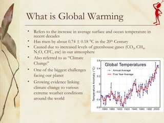 What is Global Warming Refers to the increase in average surface and ocean temperature in recent decades Has risen by about 0.74 ± 0.18 °C in the 20 th  Century Caused due to increased levels of greenhouse gases (CO 2 , CH 4 , N 2 O, CFC, etc) in our atmosphere Also referred to as “Climate Change” One of the biggest challenges facing our planet Growing evidence linking climate change to various extreme weather conditions around the world 
