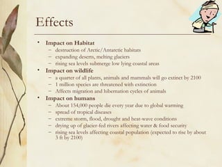 Effects Impact on Habitat   destruction of Arctic/Antarctic habitats expanding deserts, melting glaciers rising sea levels submerge low lying coastal areas Impact on wildlife a quarter of all plants, animals and mammals will go extinct by 2100  1 million species are threatened with extinction Affects migration and hibernation cycles of animals Impact on humans About 154,000 people die every year due to global warming spread of tropical diseases extreme storm, flood, drought and heat-wave conditions drying up of glacier-fed rivers affecting water & food security rising sea levels affecting coastal population (expected to rise by about 3 ft by 2100) 