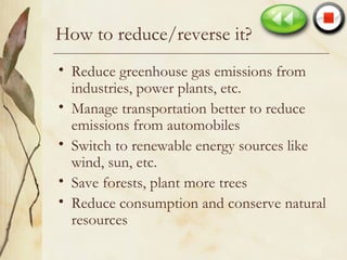 How to reduce/reverse it? Reduce greenhouse gas emissions from industries, power plants, etc. Manage transportation better to reduce emissions from automobiles Switch to renewable energy sources like wind, sun, etc. Save forests, plant more trees Reduce consumption and conserve natural resources 