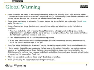 Licensed under



Global Warming
   These four slides are meant to accompany the reading, How Global Warming Works, also available under a
    Creative Commons license on SlideShare. They can be brought onscreen as you see fit while the students are
    reading the text. Perhaps you can add some additional slides--see below.
   These slides are covered by a Creative Commons license, the terms of which are explained in English here
    and in German here.
   You are free to share (copy, distribute, and transmit) these slides and adapt them, under the following
    conditions:
       You must attribute the work by placing Harvey Utech’s name with appropriate text (e.g. based on the
        original by Harvey Utech) on either the first or last slide of your presentation. You must also leave the logo
        for the Creative Commons license on each slide.
       This presentation may not be used for commercial purposes.
       If you alter, transform or build upon this presentation, you may distribute the resulting presentation only
        under the same or similar license to this one.
   Any of the above conditions can be waived if you get Harvey Utech’s permission (harveyutech@yahoo.com.
   I do not present these slides as representing the last word on this subject. I know they can be improved and I
    welcome any and all attempts to do so. If you do make modifications, please post the revised slides on
    SlideShare and let me know via a message on LinkedIn so that I can incorporate your changes, with attribution
    of course, into this presentation. Thank you.
   When you are ready to use these slides, simply delete this cover slide.
   Thank you for using this presentation and helping me improve it.


Global Warming                                                                                                        1
 