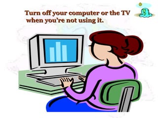 Turn off your computer or the TV when you’re not using it. 