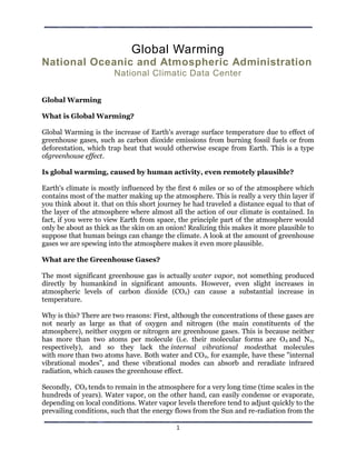 Global Warming
National Oceanic and Atmospheric Administration
                       National Climatic Data Center


Global Warming

What is Global Warming?

Global Warming is the increase of Earth's average surface temperature due to effect of
greenhouse gases, such as carbon dioxide emissions from burning fossil fuels or from
deforestation, which trap heat that would otherwise escape from Earth. This is a type
ofgreenhouse effect.

Is global warming, caused by human activity, even remotely plausible?

Earth's climate is mostly influenced by the first 6 miles or so of the atmosphere which
contains most of the matter making up the atmosphere. This is really a very thin layer if
you think about it. that on this short journey he had traveled a distance equal to that of
the layer of the atmosphere where almost all the action of our climate is contained. In
fact, if you were to view Earth from space, the principle part of the atmosphere would
only be about as thick as the skin on an onion! Realizing this makes it more plausible to
suppose that human beings can change the climate. A look at the amount of greenhouse
gases we are spewing into the atmosphere makes it even more plausible.

What are the Greenhouse Gases?

The most significant greenhouse gas is actually water vapor, not something produced
directly by humankind in significant amounts. However, even slight increases in
atmospheric levels of carbon dioxide (CO2) can cause a substantial increase in
temperature.

Why is this? There are two reasons: First, although the concentrations of these gases are
not nearly as large as that of oxygen and nitrogen (the main constituents of the
atmosphere), neither oxygen or nitrogen are greenhouse gases. This is because neither
has more than two atoms per molecule (i.e. their molecular forms are O 2 and N2,
respectively), and so they lack the internal vibrational modesthat molecules
with more than two atoms have. Both water and CO2, for example, have these "internal
vibrational modes", and these vibrational modes can absorb and reradiate infrared
radiation, which causes the greenhouse effect.

Secondly, CO2 tends to remain in the atmosphere for a very long time (time scales in the
hundreds of years). Water vapor, on the other hand, can easily condense or evaporate,
depending on local conditions. Water vapor levels therefore tend to adjust quickly to the
prevailing conditions, such that the energy flows from the Sun and re-radiation from the

                                            1
 