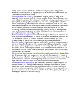 energy has the technical potential to meet the vast majority of our energy needs.
Renewable technologies can be deployed quickly, are increasingly cost-effective, and
create jobs while reducing pollution.
Phasing out fossil fuel electricity: Dramatically reducing our use of fossil fuels—
especially carbon-intensive coal—is essential to tackle climate change. There are many
ways to begin this process. Key action steps include: not building any new coal-burning
power plants, initiating a phased shutdown of coal plants starting with the oldest and
dirtiest, and capturing and storing carbon emissions from power plants. While it may
sound like science fiction, the technology exists to store carbon emissions underground.
The technology has not been deployed on a large scale or proven to be safe and
permanent, but it has been demonstrated in other contexts such as oil and natural gas
recovery. Demonstration projects to test the viability and costs of this technology for
power plant emissions are worth pursuing.
Managing forests and agriculture: Taken together, tropical deforestation and emissions
from agriculture represent nearly 30 percent of the world's heat-trapping emissions. We
can fight global warming by reducing emissions from deforestation and forest
degradation and by making our food production practices more sustainable.
Exploring nuclear: Because nuclear power results in few global warming emissions, an
increased share of nuclear power in the energy mix could help reduce global warming—
but nuclear technology poses serious threats to our security and, as the accident at the
Fukushima Diaichi plant in Japan illustrates to our health and the environment as well.
The question remains: can the safety, proliferation, waste disposal, and cost barriers of
nuclear power be overcome?
Developing and deploying new low-carbon and zero-carbon technologies: Research into
and development of the next generation of low-carbon technologies will be critical to
deep mid-century reductions in global emissions. Current research on battery technology,
new materials for solar cells, harnessing energy from novel sources like bacteria and
algae, and other innovative areas could provide important breakthroughs.
Ensuring sustainable development: The countries of the world—from the most to the
least developed—vary dramatically in their contributions to the problem of climate
change and in their responsibilities and capacities to confront it. A successful global
compact on climate change must include financial assistance from richer countries to
poorer countries to help make the transition to low-carbon development pathways and to
help adapt to the impacts of climate change.
 