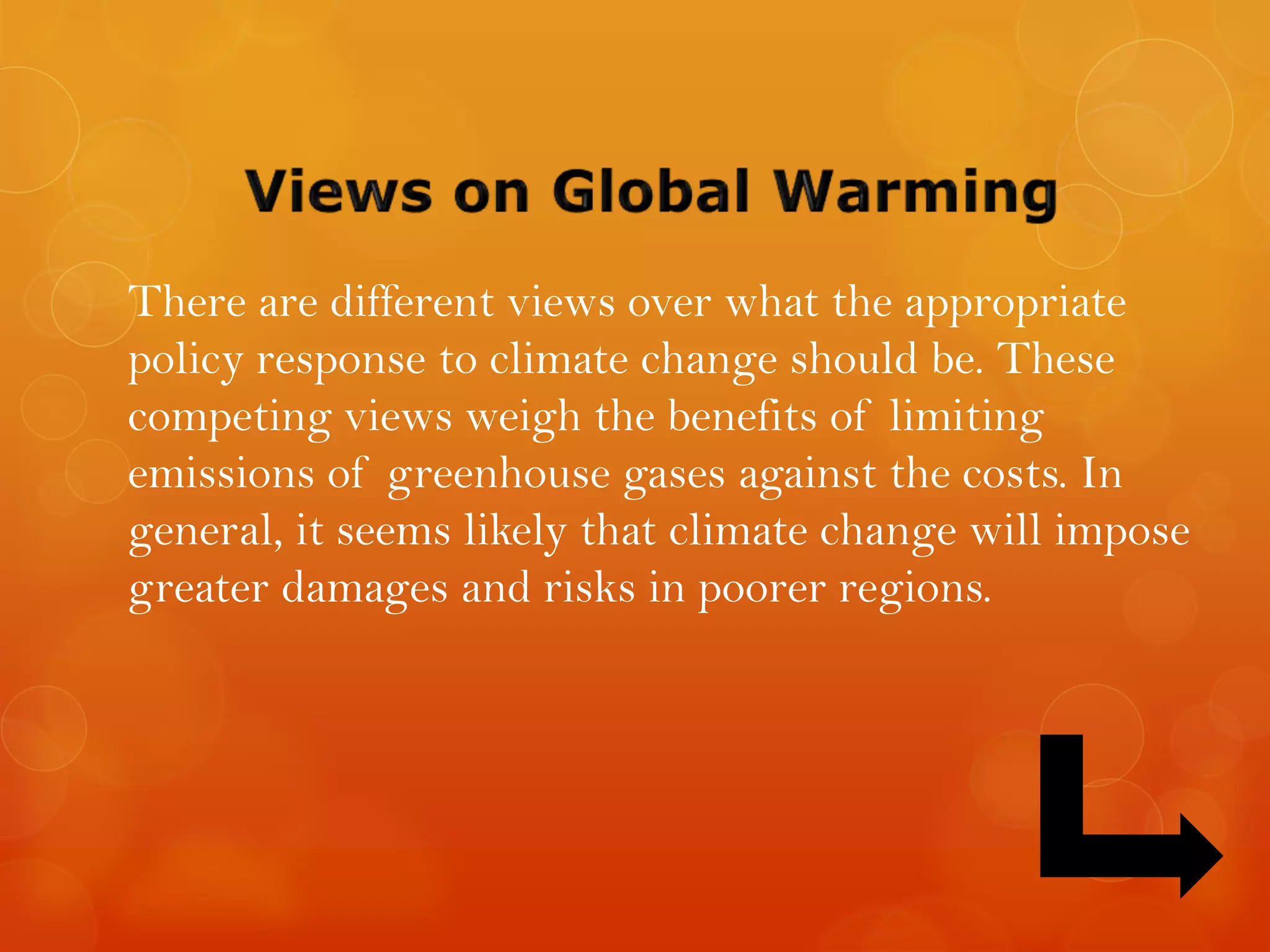 There are different views over what the appropriate
policy response to climate change should be. These
competing views weigh the benefits of limiting
emissions of greenhouse gases against the costs. In
general, it seems likely that climate change will impose
greater damages and risks in poorer regions.
 