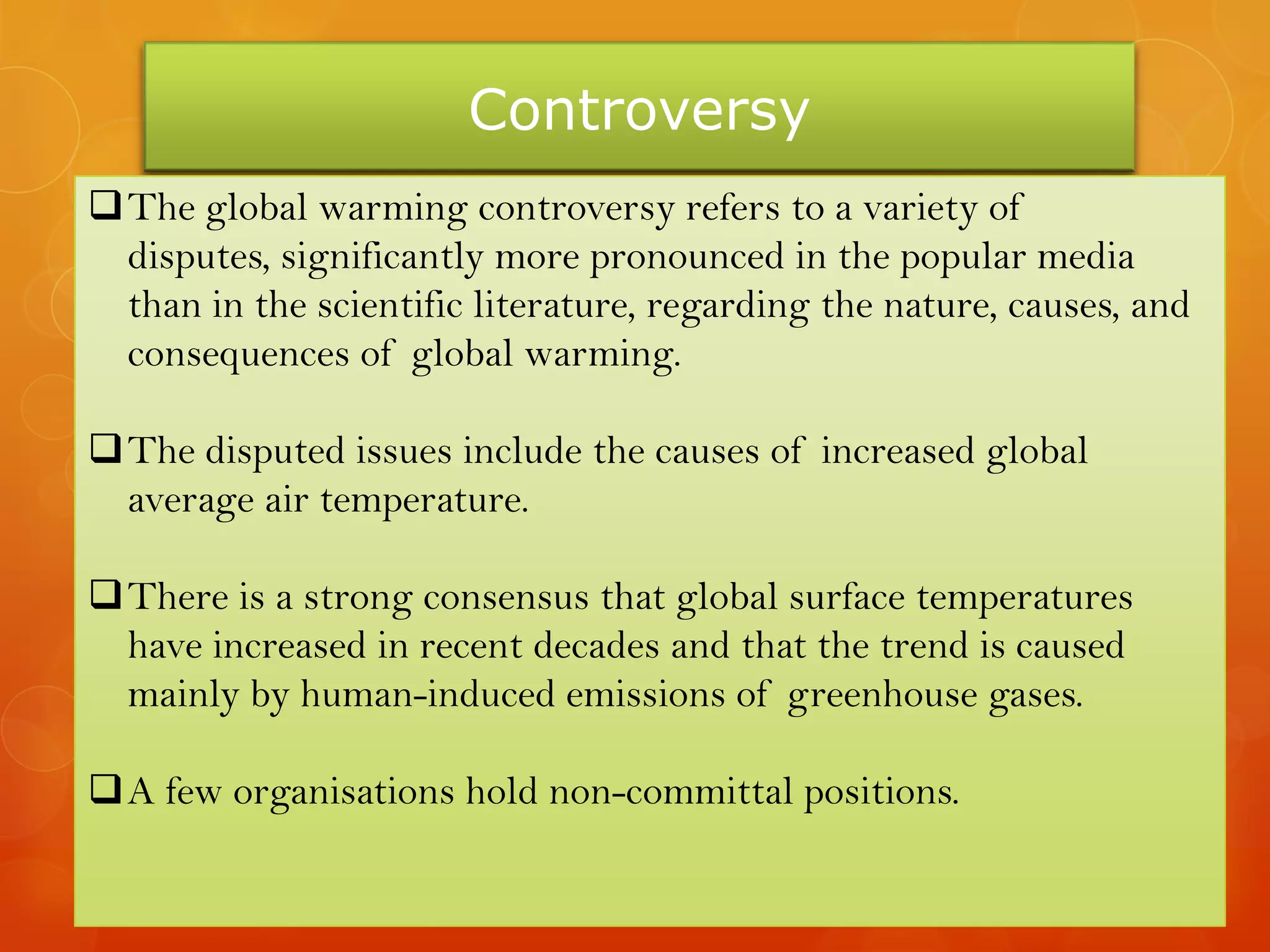 Controversy
The global warming controversy refers to a variety of
disputes, significantly more pronounced in the popular media
than in the scientific literature, regarding the nature, causes, and
consequences of global warming.
The disputed issues include the causes of increased global
average air temperature.
There is a strong consensus that global surface temperatures
have increased in recent decades and that the trend is caused
mainly by human-induced emissions of greenhouse gases.
A few organisations hold non-committal positions.
 