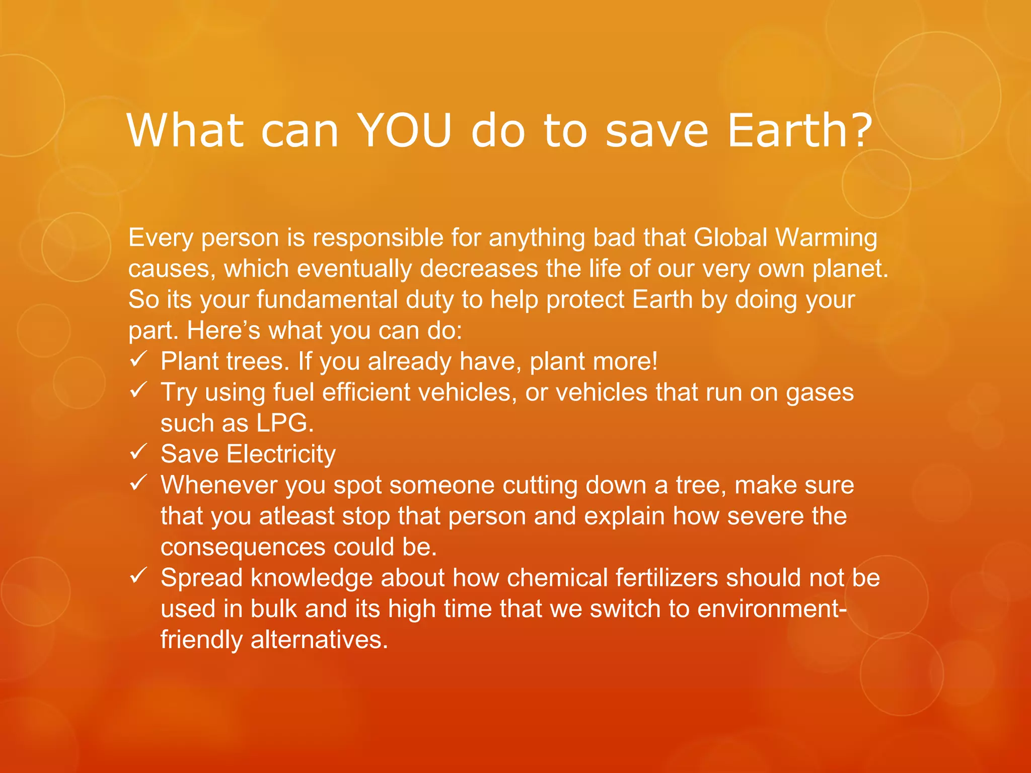 What can YOU do to save Earth?
Every person is responsible for anything bad that Global Warming
causes, which eventually decreases the life of our very own planet.
So its your fundamental duty to help protect Earth by doing your
part. Here’s what you can do:
 Plant trees. If you already have, plant more!
 Try using fuel efficient vehicles, or vehicles that run on gases
such as LPG.
 Save Electricity
 Whenever you spot someone cutting down a tree, make sure
that you atleast stop that person and explain how severe the
consequences could be.
 Spread knowledge about how chemical fertilizers should not be
used in bulk and its high time that we switch to environment-
friendly alternatives.
 