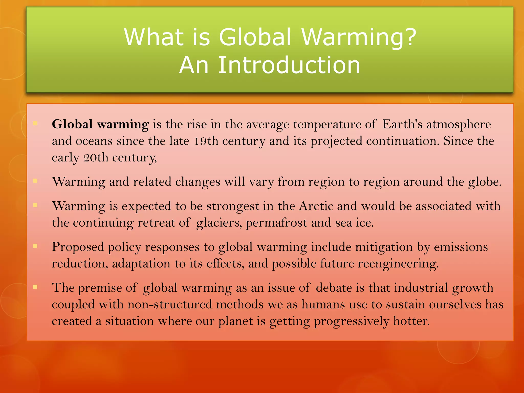 What is Global Warming?
An Introduction
 Global warming is the rise in the average temperature of Earth's atmosphere
and oceans since the late 19th century and its projected continuation. Since the
early 20th century,
 Warming and related changes will vary from region to region around the globe.
 Warming is expected to be strongest in the Arctic and would be associated with
the continuing retreat of glaciers, permafrost and sea ice.
 Proposed policy responses to global warming include mitigation by emissions
reduction, adaptation to its effects, and possible future reengineering.
 The premise of global warming as an issue of debate is that industrial growth
coupled with non-structured methods we as humans use to sustain ourselves has
created a situation where our planet is getting progressively hotter.
 