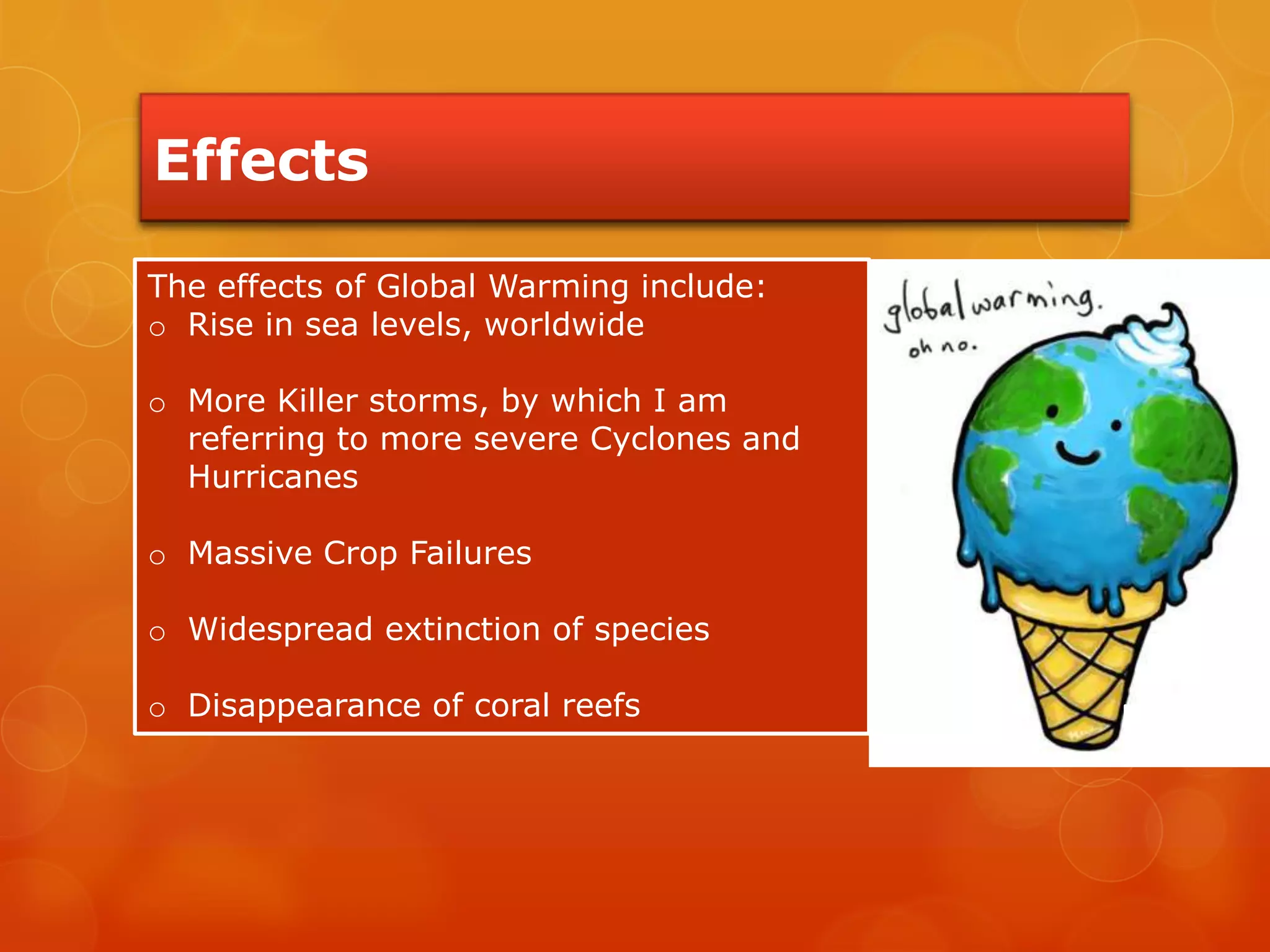 Effects
The effects of Global Warming include:
o Rise in sea levels, worldwide
o More Killer storms, by which I am
referring to more severe Cyclones and
Hurricanes
o Massive Crop Failures
o Widespread extinction of species
o Disappearance of coral reefs
 