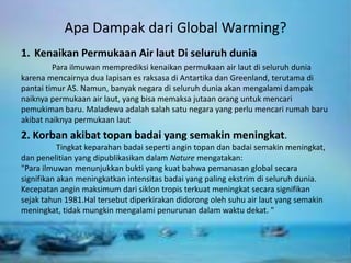 Apa Dampak dari Global Warming?
1. Kenaikan Permukaan Air laut Di seluruh dunia
Para ilmuwan memprediksi kenaikan permukaan air laut di seluruh dunia
karena mencairnya dua lapisan es raksasa di Antartika dan Greenland, terutama di
pantai timur AS. Namun, banyak negara di seluruh dunia akan mengalami dampak
naiknya permukaan air laut, yang bisa memaksa jutaan orang untuk mencari
pemukiman baru. Maladewa adalah salah satu negara yang perlu mencari rumah baru
akibat naiknya permukaan laut
2. Korban akibat topan badai yang semakin meningkat.
Tingkat keparahan badai seperti angin topan dan badai semakin meningkat,
dan penelitian yang dipublikasikan dalam Nature mengatakan:
"Para ilmuwan menunjukkan bukti yang kuat bahwa pemanasan global secara
signifikan akan meningkatkan intensitas badai yang paling ekstrim di seluruh dunia.
Kecepatan angin maksimum dari siklon tropis terkuat meningkat secara signifikan
sejak tahun 1981.Hal tersebut diperkirakan didorong oleh suhu air laut yang semakin
meningkat, tidak mungkin mengalami penurunan dalam waktu dekat. "
 