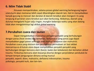 6. Iklim Tidak Stabil
Ilmuwan memperkirakan, selama proses global warming berlangsung bagian
utara bumi akan memanas lebih cepat dibandingkan daerah lain. Hal ini menyebabkan
banyak gunung es mencair dan daratan di daerah tersebut akan mengecil. Es yang
terapung di perairan utara tersebut pun akan berkurang. Akibatnya, daerah yang
dulunya mengalami hujan salju ringan, mungkin beberapa waktu yang akan datang
tidak akan mengalaminya lagi akibat global warming
7.Perubahan cuaca dan lautan
Dapat mengakibatkan munculnya penyakit-penyakit yang berhubungan
dengan panas (heat stroke) dan kematian. Temperatur yang panas juga dapat
menyebabkan gagal panen sehingga akan muncul kelaparan dan malnutrisi.
Perubahan cuaca yang ekstrem dan peningkatan permukaan air laut akibat
mencairnya es di kutub utara dapat menyebabkan penyakit-penyakit yang
berhubungan dengan bencana alam (banjir, badai dan kebakaran) dan kematian akibat
trauma. Timbulnya bencana alam biasanya disertai dengan perpindahan penduduk ke
tempat-tempat pengungsian dimana sering muncul
penyakit, seperti: diare, malnutrisi, defisiensi mikronutrien, trauma
psikologis, penyakit kulit, dan lain-lain.
 