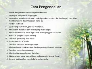 Cara Pengendalian
1. melakukan gerakan menanam pohon kembali.
2. bepergian yang ramah lingkungan.
3. mematikan alat elektronik saat tidak digunakan (contoh: TV dan lampu), dan tidak
membiarkannya dalam keadaan stand by.
4. Hindari fastfood
5. Daur ulang aluminium, plastik, dan kertas.
6. Makan dan masaklah dari bahan yang masih segar.
7. Beli dalam kemasan besar agar tidak boros penggunaan plastik.
8. Bawa tas yang bisa dipakai ulang
9. Gunakan gelas yang bisa dicuci
10. Turunkan suhu AC Anda
11. Gunakan pemanas air tenaga surya
12. Matikan lampu tidak terpakai dan jangan tinggalkan air menetes
13. Gunakan lampu hemat energi
14. Maksimalkan pencahayaan dari alam
15. Jika pengisian ulang baterai Anda sudah penuh, Segera Cabut!
16. Kurangi waktu dalam membuka lemari es Anda.
 