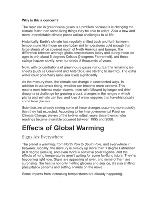 Why is this a concern?
The rapid rise in greenhouse gases is a problem because it is changing the
climate faster than some living things may be able to adapt. Also, a new and
more unpredictable climate poses unique challenges to all life.
Historically, Earth's climate has regularly shifted back and forth between
temperatures like those we see today and temperatures cold enough that
large sheets of ice covered much of North America and Europe. The
difference between average global temperatures today and during those ice
ages is only about 5 degrees Celsius (9 degrees Fahrenheit), and these
swings happen slowly, over hundreds of thousands of years.
Now, with concentrations of greenhouse gases rising, Earth's remaining ice
sheets (such as Greenland and Antarctica) are starting to melt too. The extra
water could potentially raise sea levels significantly.
As the mercury rises, the climate can change in unexpected ways. In
addition to sea levels rising, weather can become more extreme. This
means more intense major storms, more rain followed by longer and drier
droughts (a challenge for growing crops), changes in the ranges in which
plants and animals can live, and loss of water supplies that have historically
come from glaciers.
Scientists are already seeing some of these changes occurring more quickly
than they had expected. According to the Intergovernmental Panel on
Climate Change, eleven of the twelve hottest years since thermometer
readings became available occurred between 1995 and 2006.
Effects of Global Warming
Signs Are Everywhere
The planet is warming, from North Pole to South Pole, and everywhere in
between. Globally, the mercury is already up more than 1 degree Fahrenheit
(0.8 degree Celsius), and even more in sensitive polar regions. And the
effects of rising temperatures aren’t waiting for some far-flung future. They’re
happening right now. Signs are appearing all over, and some of them are
surprising. The heat is not only melting glaciers and sea ice, it’s also shifting
precipitation patterns and setting animals on the move.
Some impacts from increasing temperatures are already happening.
 