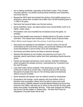 Ice is melting worldwide, especially at the Earth’s poles. This includes
mountain glaciers, ice sheets covering West Antarctica and Greenland,
and Arctic sea ice.
Researcher Bill Fraser has tracked the decline of the Adélie penguins on
Antarctica, where their numbers have fallen from 32,000 breeding pairs to
11,000 in 30 years.
Sea level rise became faster over the last century.
Some butterflies, foxes, and alpine plants have moved farther north or to
higher, cooler areas.
Precipitation (rain and snowfall) has increased across the globe, on
average.
Spruce bark beetles have boomed in Alaska thanks to 20 years of warm
summers. The insects have chewed up 4 million acres of spruce trees.
Other effects could happen later this century, if warming continues.
Sea levels are expected to rise between 7 and 23 inches (18 and 59
centimeters) by the end of the century, and continued melting at the poles
could add between 4 and 8 inches (10 to 20 centimeters).
Hurricanes and other storms are likely to become stronger.
Species that depend on one another may become out of sync. For
example, plants could bloom earlier than their pollinating insects become
active.
Floods and droughts will become more common. Rainfall in Ethiopia,
where droughts are already common, could decline by 10 percent over
the next 50 years.
Less fresh water will be available. If the Quelccaya ice cap in Peru
continues to melt at its current rate, it will be gone by 2100, leaving
thousands of people who rely on it for drinking water and electricity
without a source of either.
Some diseases will spread, such as malaria carried by mosquitoes.
Ecosystems will change—some species will move farther north or
become more successful; others won’t be able to move and could
become extinct. Wildlife research scientist MartynObbard has found that
since the mid-1980s, with less ice on which to live and fish for food, polar
bears have gotten considerably skinnier. Polar bear biologist Ian Stirling
has found a similar pattern in Hudson Bay. He fears that if sea ice
disappears, the polar bears will as well.
 