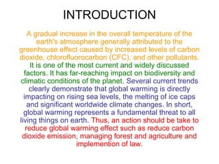 INTRODUCTION
A gradual increase in the overall temperature of the
earth's atmosphere generally attributed to the
greenhouse effect caused by increased levels of carbon
dioxide, chlorofluorocarbon (CFC), and other pollutants.
It is one of the most current and widely discussed
factors. It has far-reaching impact on biodiversity and
climatic conditions of the planet. Several current trends
clearly demonstrate that global warming is directly
impacting on rising sea levels, the melting of ice caps
and significant worldwide climate changes. In short,
global warming represents a fundamental threat to all
living things on earth. Thus, an action should be take to
reduce global warming effect such as reduce carbon
dioxide emission, managing forest and agriculture and
implemention of law.

 