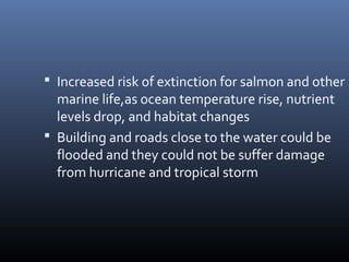  Increased risk of extinction for salmon and other

marine life,as ocean temperature rise, nutrient
levels drop, and habitat changes
 Building and roads close to the water could be
flooded and they could not be suffer damage
from hurricane and tropical storm

 