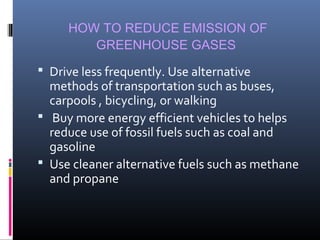 HOW TO REDUCE EMISSION OF
GREENHOUSE GASES
 Drive less frequently. Use alternative

methods of transportation such as buses,
carpools , bicycling, or walking
 Buy more energy efficient vehicles to helps
reduce use of fossil fuels such as coal and
gasoline
 Use cleaner alternative fuels such as methane
and propane

 