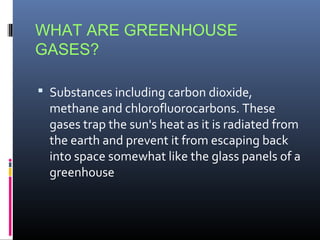 WHAT ARE GREENHOUSE
GASES?
 Substances including carbon dioxide,

methane and chlorofluorocarbons. These
gases trap the sun's heat as it is radiated from
the earth and prevent it from escaping back
into space somewhat like the glass panels of a
greenhouse

 