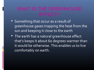 WHAT IS THE GREENHOUSE
EFFECT?
 Something that occur as a result of

greenhouse gases trapping the heat from the
sun and keeping it close to the earth
 The earth has a natural greenhouse effect
that’s keeps it about 60 degrees warmer than
it would be otherwise. This enables us to live
comfortably on earth.

 