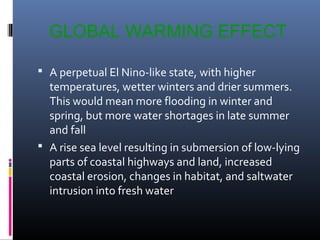 GLOBAL WARMING EFFECT
 A perpetual El Nino-like state, with higher

temperatures, wetter winters and drier summers.
This would mean more flooding in winter and
spring, but more water shortages in late summer
and fall
 A rise sea level resulting in submersion of low-lying
parts of coastal highways and land, increased
coastal erosion, changes in habitat, and saltwater
intrusion into fresh water

 