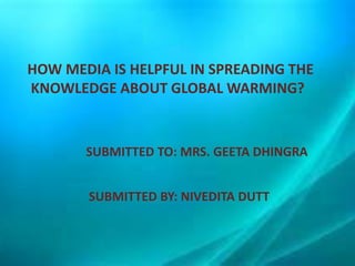 HOW MEDIA IS HELPFUL IN SPREADING THE
KNOWLEDGE ABOUT GLOBAL WARMING?
SUBMITTED TO: MRS. GEETA DHINGRA
SUBMITTED BY: NIVEDITA DUTT
 
