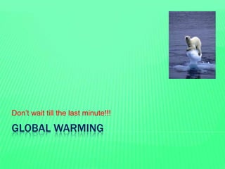 GLOBAL WARMING
Don’t wait till the last minute!!!
 