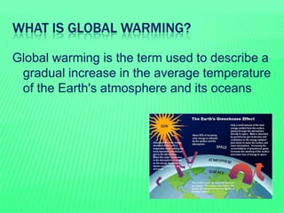 WHAT IS GLOBAL WARMING?
Global warming is the term used to describe a
gradual increase in the average temperature
of the E...
