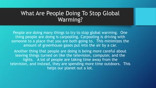 What Are People Doing To Stop Global
Warming?
People are doing many things to try to stop global warming. One
thing people are doing is carpooling. Carpooling is driving with
someone to a place that you are both going to. This minimizes the
amount of greenhouse gases put into the air by a car.
Another thing that people are doing is being more careful about
leaving things turned on like the television, computer, and the
lights. A lot of people are taking time away from the
television, and instead, they are spending more time outdoors. This
helps our planet out a lot.
 