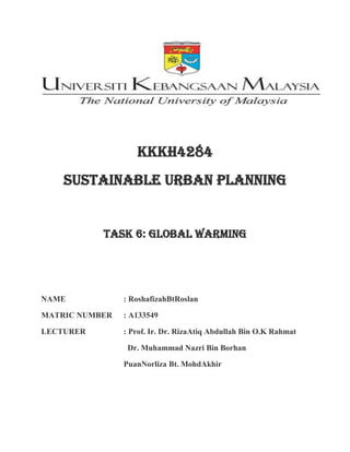 Kkkh4284
Sustainable urban planning
Task 6: global warming
NAME : RoshafizahBtRoslan
MATRIC NUMBER : A133549
LECTURER : Prof. Ir. Dr. RizaAtiq Abdullah Bin O.K Rahmat
Dr. Muhammad Nazri Bin Borhan
PuanNorliza Bt. MohdAkhir
 