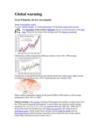 Global warming
From Wikipedia, the free encyclopedia
Jump to:navigation, search
For past climate change, see Paleoclimatology and Geologic temperature record.
The neutrality of this article is disputed. Please see the discussion on the talk
page. Please do not remove this message until the dispute is resolved.
Global mean surface temperature difference relative to the 1961–1990 average
Comparison of ground based (blue) and satellite based (red: UAH; green: RSS) records
of temperature variations since 1979. Trends plotted since January 1982.
Mean surface temperature change for the period 2000 to 2009 relative to the average
temperatures from 1951 to 1980.[1]
Global warming is the average warming of the Earth's near-surface air and oceans since
the 1950s and its expected continuation. A recent report says that the world's surface
warmed 0.74 ± 0.18 °C (1.33 ± 0.32 °F) sometime between 1900 AD - 2000 AD.[2][A]
Most of the observed warmth since the 1950s was caused by the rising levels of
greenhouse gases, which results from everyday actions made by people such as
destroying forests and the burning of gasoline, fuel or diesel for cars, trucks, planes,
cargo ships, and factories just to name a few.[3]
 